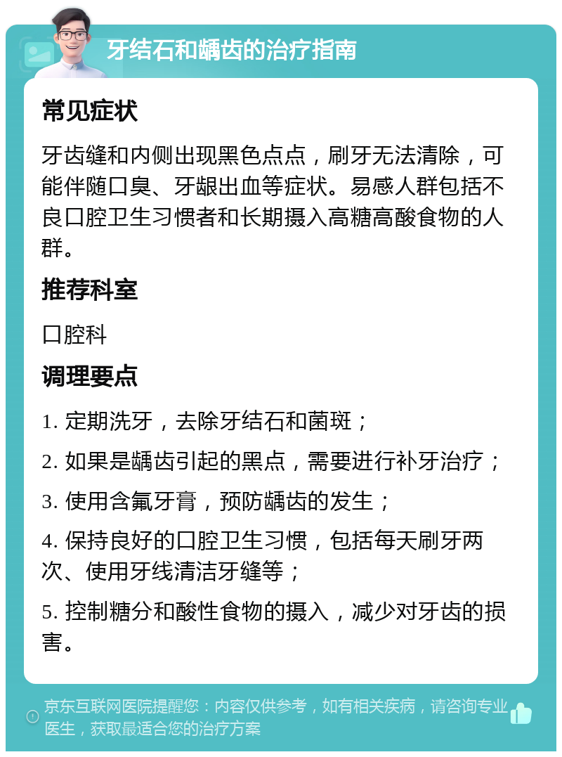 牙结石和龋齿的治疗指南 常见症状 牙齿缝和内侧出现黑色点点，刷牙无法清除，可能伴随口臭、牙龈出血等症状。易感人群包括不良口腔卫生习惯者和长期摄入高糖高酸食物的人群。 推荐科室 口腔科 调理要点 1. 定期洗牙，去除牙结石和菌斑； 2. 如果是龋齿引起的黑点，需要进行补牙治疗； 3. 使用含氟牙膏，预防龋齿的发生； 4. 保持良好的口腔卫生习惯，包括每天刷牙两次、使用牙线清洁牙缝等； 5. 控制糖分和酸性食物的摄入，减少对牙齿的损害。