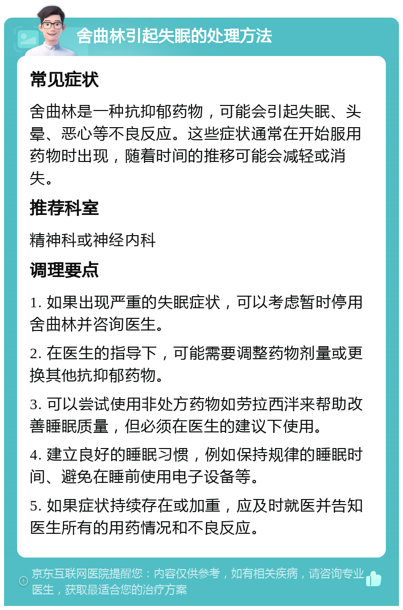 舍曲林引起失眠的处理方法 常见症状 舍曲林是一种抗抑郁药物，可能会引起失眠、头晕、恶心等不良反应。这些症状通常在开始服用药物时出现，随着时间的推移可能会减轻或消失。 推荐科室 精神科或神经内科 调理要点 1. 如果出现严重的失眠症状，可以考虑暂时停用舍曲林并咨询医生。 2. 在医生的指导下，可能需要调整药物剂量或更换其他抗抑郁药物。 3. 可以尝试使用非处方药物如劳拉西泮来帮助改善睡眠质量，但必须在医生的建议下使用。 4. 建立良好的睡眠习惯，例如保持规律的睡眠时间、避免在睡前使用电子设备等。 5. 如果症状持续存在或加重，应及时就医并告知医生所有的用药情况和不良反应。