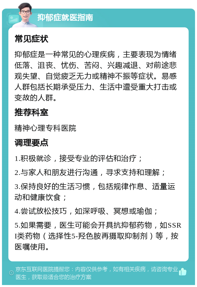 抑郁症就医指南 常见症状 抑郁症是一种常见的心理疾病，主要表现为情绪低落、沮丧、忧伤、苦闷、兴趣减退、对前途悲观失望、自觉疲乏无力或精神不振等症状。易感人群包括长期承受压力、生活中遭受重大打击或变故的人群。 推荐科室 精神心理专科医院 调理要点 1.积极就诊，接受专业的评估和治疗； 2.与家人和朋友进行沟通，寻求支持和理解； 3.保持良好的生活习惯，包括规律作息、适量运动和健康饮食； 4.尝试放松技巧，如深呼吸、冥想或瑜伽； 5.如果需要，医生可能会开具抗抑郁药物，如SSRI类药物（选择性5-羟色胺再摄取抑制剂）等，按医嘱使用。