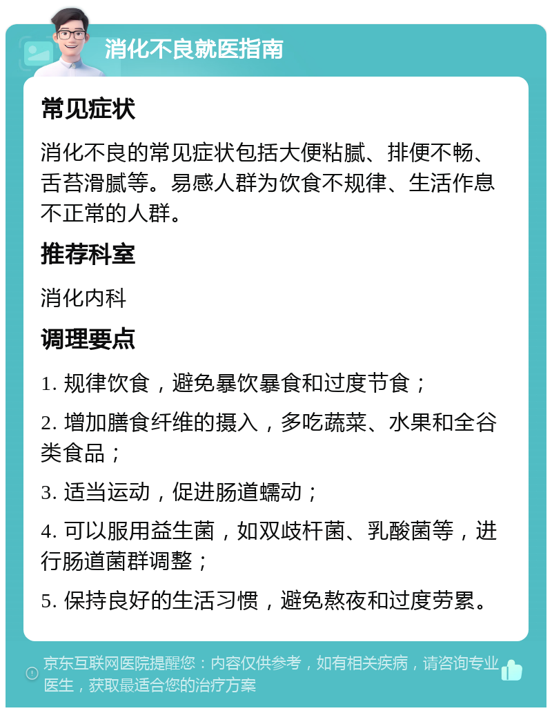 消化不良就医指南 常见症状 消化不良的常见症状包括大便粘腻、排便不畅、舌苔滑腻等。易感人群为饮食不规律、生活作息不正常的人群。 推荐科室 消化内科 调理要点 1. 规律饮食，避免暴饮暴食和过度节食； 2. 增加膳食纤维的摄入，多吃蔬菜、水果和全谷类食品； 3. 适当运动，促进肠道蠕动； 4. 可以服用益生菌，如双歧杆菌、乳酸菌等，进行肠道菌群调整； 5. 保持良好的生活习惯，避免熬夜和过度劳累。