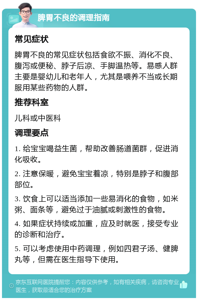 脾胃不良的调理指南 常见症状 脾胃不良的常见症状包括食欲不振、消化不良、腹泻或便秘、脖子后凉、手脚温热等。易感人群主要是婴幼儿和老年人，尤其是喂养不当或长期服用某些药物的人群。 推荐科室 儿科或中医科 调理要点 1. 给宝宝喝益生菌，帮助改善肠道菌群，促进消化吸收。 2. 注意保暖，避免宝宝着凉，特别是脖子和腹部部位。 3. 饮食上可以适当添加一些易消化的食物，如米粥、面条等，避免过于油腻或刺激性的食物。 4. 如果症状持续或加重，应及时就医，接受专业的诊断和治疗。 5. 可以考虑使用中药调理，例如四君子汤、健脾丸等，但需在医生指导下使用。