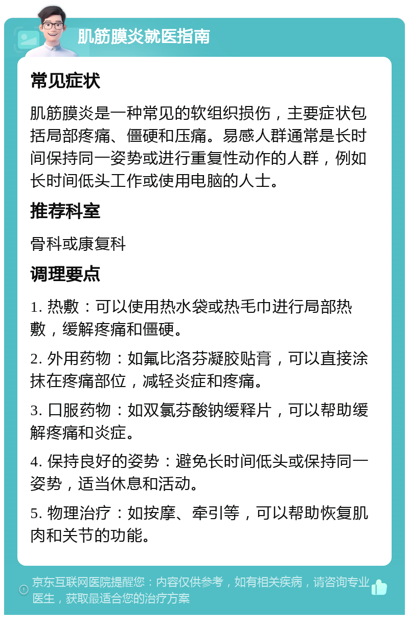 肌筋膜炎就医指南 常见症状 肌筋膜炎是一种常见的软组织损伤，主要症状包括局部疼痛、僵硬和压痛。易感人群通常是长时间保持同一姿势或进行重复性动作的人群，例如长时间低头工作或使用电脑的人士。 推荐科室 骨科或康复科 调理要点 1. 热敷：可以使用热水袋或热毛巾进行局部热敷，缓解疼痛和僵硬。 2. 外用药物：如氟比洛芬凝胶贴膏，可以直接涂抹在疼痛部位，减轻炎症和疼痛。 3. 口服药物：如双氯芬酸钠缓释片，可以帮助缓解疼痛和炎症。 4. 保持良好的姿势：避免长时间低头或保持同一姿势，适当休息和活动。 5. 物理治疗：如按摩、牵引等，可以帮助恢复肌肉和关节的功能。