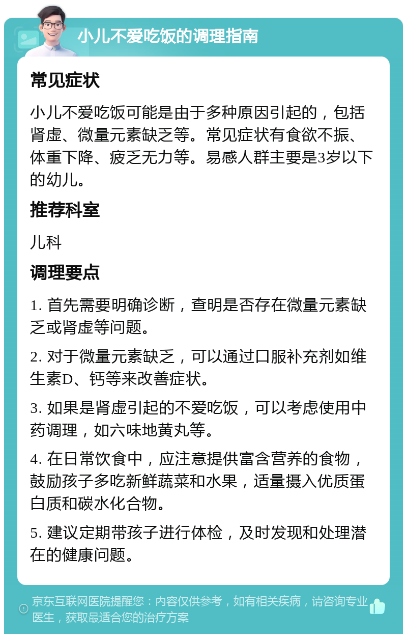 小儿不爱吃饭的调理指南 常见症状 小儿不爱吃饭可能是由于多种原因引起的，包括肾虚、微量元素缺乏等。常见症状有食欲不振、体重下降、疲乏无力等。易感人群主要是3岁以下的幼儿。 推荐科室 儿科 调理要点 1. 首先需要明确诊断，查明是否存在微量元素缺乏或肾虚等问题。 2. 对于微量元素缺乏，可以通过口服补充剂如维生素D、钙等来改善症状。 3. 如果是肾虚引起的不爱吃饭，可以考虑使用中药调理，如六味地黄丸等。 4. 在日常饮食中，应注意提供富含营养的食物，鼓励孩子多吃新鲜蔬菜和水果，适量摄入优质蛋白质和碳水化合物。 5. 建议定期带孩子进行体检，及时发现和处理潜在的健康问题。