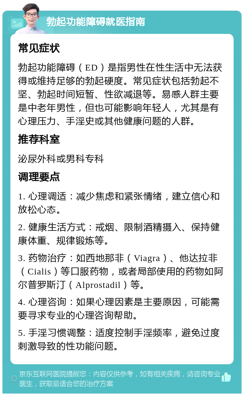 勃起功能障碍就医指南 常见症状 勃起功能障碍（ED）是指男性在性生活中无法获得或维持足够的勃起硬度。常见症状包括勃起不坚、勃起时间短暂、性欲减退等。易感人群主要是中老年男性，但也可能影响年轻人，尤其是有心理压力、手淫史或其他健康问题的人群。 推荐科室 泌尿外科或男科专科 调理要点 1. 心理调适：减少焦虑和紧张情绪，建立信心和放松心态。 2. 健康生活方式：戒烟、限制酒精摄入、保持健康体重、规律锻炼等。 3. 药物治疗：如西地那非（Viagra）、他达拉非（Cialis）等口服药物，或者局部使用的药物如阿尔普罗斯汀（Alprostadil）等。 4. 心理咨询：如果心理因素是主要原因，可能需要寻求专业的心理咨询帮助。 5. 手淫习惯调整：适度控制手淫频率，避免过度刺激导致的性功能问题。