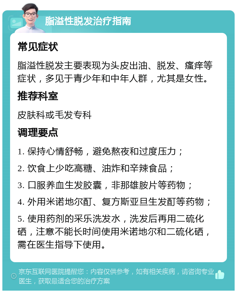 脂溢性脱发治疗指南 常见症状 脂溢性脱发主要表现为头皮出油、脱发、瘙痒等症状，多见于青少年和中年人群，尤其是女性。 推荐科室 皮肤科或毛发专科 调理要点 1. 保持心情舒畅，避免熬夜和过度压力； 2. 饮食上少吃高糖、油炸和辛辣食品； 3. 口服养血生发胶囊，非那雄胺片等药物； 4. 外用米诺地尔酊、复方斯亚旦生发酊等药物； 5. 使用药剂的采乐洗发水，洗发后再用二硫化硒，注意不能长时间使用米诺地尔和二硫化硒，需在医生指导下使用。