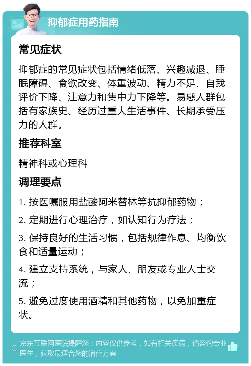 抑郁症用药指南 常见症状 抑郁症的常见症状包括情绪低落、兴趣减退、睡眠障碍、食欲改变、体重波动、精力不足、自我评价下降、注意力和集中力下降等。易感人群包括有家族史、经历过重大生活事件、长期承受压力的人群。 推荐科室 精神科或心理科 调理要点 1. 按医嘱服用盐酸阿米替林等抗抑郁药物； 2. 定期进行心理治疗，如认知行为疗法； 3. 保持良好的生活习惯，包括规律作息、均衡饮食和适量运动； 4. 建立支持系统，与家人、朋友或专业人士交流； 5. 避免过度使用酒精和其他药物，以免加重症状。