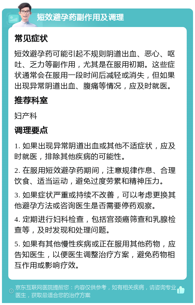 短效避孕药副作用及调理 常见症状 短效避孕药可能引起不规则阴道出血、恶心、呕吐、乏力等副作用，尤其是在服用初期。这些症状通常会在服用一段时间后减轻或消失，但如果出现异常阴道出血、腹痛等情况，应及时就医。 推荐科室 妇产科 调理要点 1. 如果出现异常阴道出血或其他不适症状，应及时就医，排除其他疾病的可能性。 2. 在服用短效避孕药期间，注意规律作息、合理饮食、适当运动，避免过度劳累和精神压力。 3. 如果症状严重或持续不改善，可以考虑更换其他避孕方法或咨询医生是否需要停药观察。 4. 定期进行妇科检查，包括宫颈癌筛查和乳腺检查等，及时发现和处理问题。 5. 如果有其他慢性疾病或正在服用其他药物，应告知医生，以便医生调整治疗方案，避免药物相互作用或影响疗效。