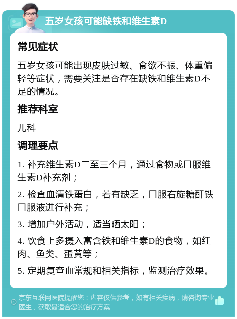 五岁女孩可能缺铁和维生素D 常见症状 五岁女孩可能出现皮肤过敏、食欲不振、体重偏轻等症状，需要关注是否存在缺铁和维生素D不足的情况。 推荐科室 儿科 调理要点 1. 补充维生素D二至三个月，通过食物或口服维生素D补充剂； 2. 检查血清铁蛋白，若有缺乏，口服右旋糖酐铁口服液进行补充； 3. 增加户外活动，适当晒太阳； 4. 饮食上多摄入富含铁和维生素D的食物，如红肉、鱼类、蛋黄等； 5. 定期复查血常规和相关指标，监测治疗效果。