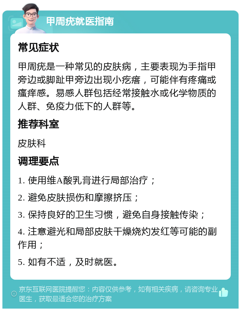 甲周疣就医指南 常见症状 甲周疣是一种常见的皮肤病，主要表现为手指甲旁边或脚趾甲旁边出现小疙瘩，可能伴有疼痛或瘙痒感。易感人群包括经常接触水或化学物质的人群、免疫力低下的人群等。 推荐科室 皮肤科 调理要点 1. 使用维A酸乳膏进行局部治疗； 2. 避免皮肤损伤和摩擦挤压； 3. 保持良好的卫生习惯，避免自身接触传染； 4. 注意避光和局部皮肤干燥烧灼发红等可能的副作用； 5. 如有不适，及时就医。