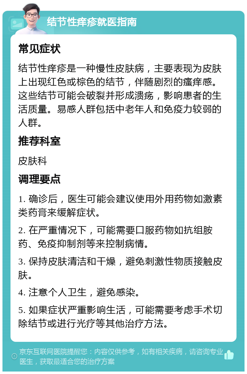 结节性痒疹就医指南 常见症状 结节性痒疹是一种慢性皮肤病，主要表现为皮肤上出现红色或棕色的结节，伴随剧烈的瘙痒感。这些结节可能会破裂并形成溃疡，影响患者的生活质量。易感人群包括中老年人和免疫力较弱的人群。 推荐科室 皮肤科 调理要点 1. 确诊后，医生可能会建议使用外用药物如激素类药膏来缓解症状。 2. 在严重情况下，可能需要口服药物如抗组胺药、免疫抑制剂等来控制病情。 3. 保持皮肤清洁和干燥，避免刺激性物质接触皮肤。 4. 注意个人卫生，避免感染。 5. 如果症状严重影响生活，可能需要考虑手术切除结节或进行光疗等其他治疗方法。