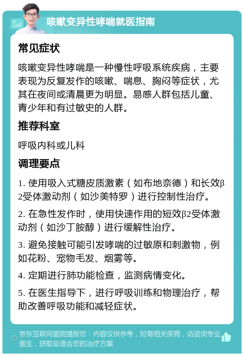 咳嗽变异性哮喘就医指南 常见症状 咳嗽变异性哮喘是一种慢性呼吸系统疾病，主要表现为反复发作的咳嗽、喘息、胸闷等症状，尤其在夜间或清晨更为明显。易感人群包括儿童、青少年和有过敏史的人群。 推荐科室 呼吸内科或儿科 调理要点 1. 使用吸入式糖皮质激素（如布地奈德）和长效β2受体激动剂（如沙美特罗）进行控制性治疗。 2. 在急性发作时，使用快速作用的短效β2受体激动剂（如沙丁胺醇）进行缓解性治疗。 3. 避免接触可能引发哮喘的过敏原和刺激物，例如花粉、宠物毛发、烟雾等。 4. 定期进行肺功能检查，监测病情变化。 5. 在医生指导下，进行呼吸训练和物理治疗，帮助改善呼吸功能和减轻症状。