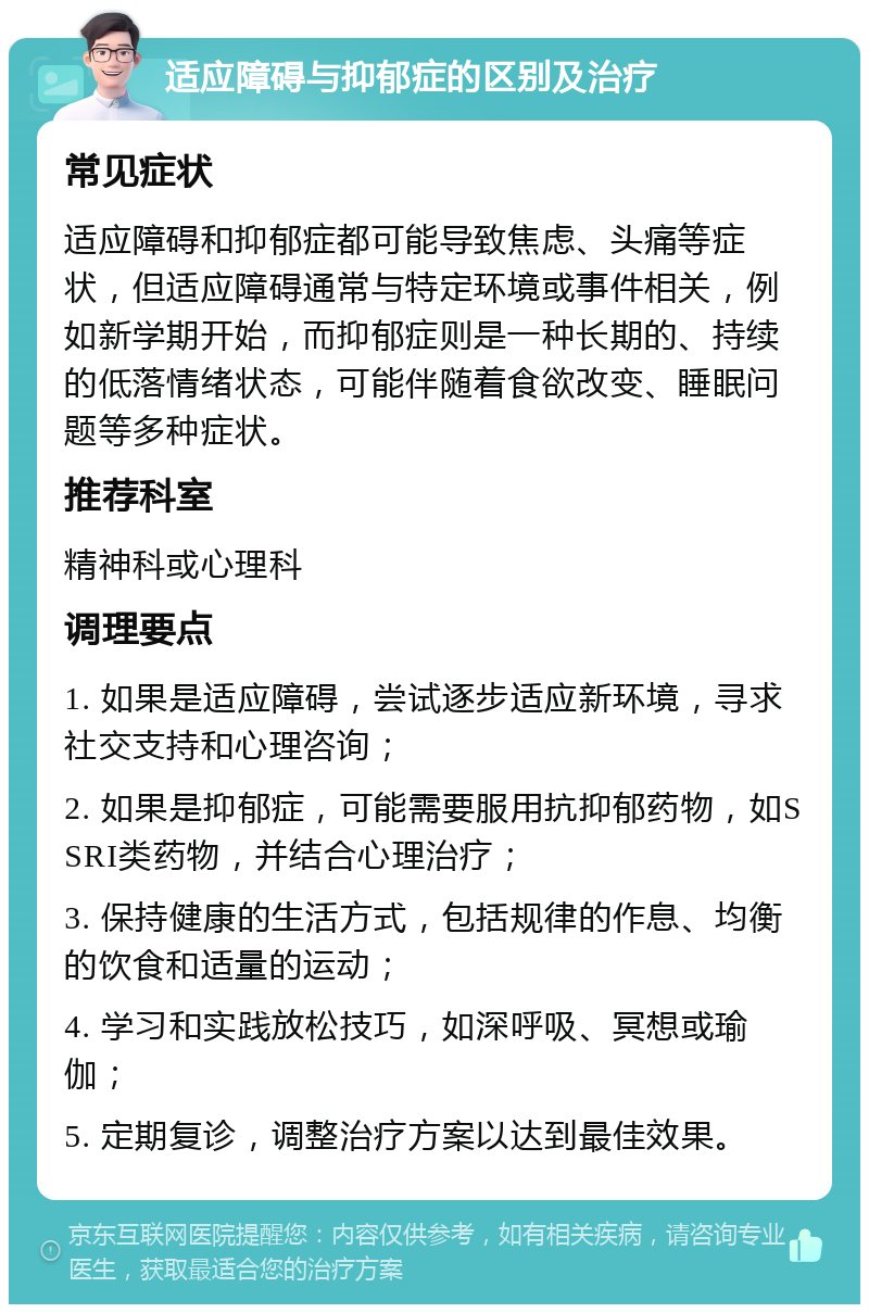 适应障碍与抑郁症的区别及治疗 常见症状 适应障碍和抑郁症都可能导致焦虑、头痛等症状，但适应障碍通常与特定环境或事件相关，例如新学期开始，而抑郁症则是一种长期的、持续的低落情绪状态，可能伴随着食欲改变、睡眠问题等多种症状。 推荐科室 精神科或心理科 调理要点 1. 如果是适应障碍，尝试逐步适应新环境，寻求社交支持和心理咨询； 2. 如果是抑郁症，可能需要服用抗抑郁药物，如SSRI类药物，并结合心理治疗； 3. 保持健康的生活方式，包括规律的作息、均衡的饮食和适量的运动； 4. 学习和实践放松技巧，如深呼吸、冥想或瑜伽； 5. 定期复诊，调整治疗方案以达到最佳效果。