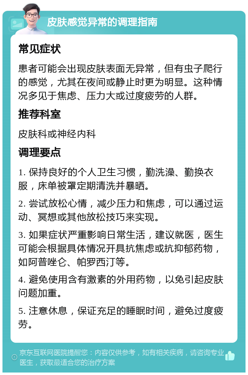 皮肤感觉异常的调理指南 常见症状 患者可能会出现皮肤表面无异常，但有虫子爬行的感觉，尤其在夜间或静止时更为明显。这种情况多见于焦虑、压力大或过度疲劳的人群。 推荐科室 皮肤科或神经内科 调理要点 1. 保持良好的个人卫生习惯，勤洗澡、勤换衣服，床单被罩定期清洗并暴晒。 2. 尝试放松心情，减少压力和焦虑，可以通过运动、冥想或其他放松技巧来实现。 3. 如果症状严重影响日常生活，建议就医，医生可能会根据具体情况开具抗焦虑或抗抑郁药物，如阿普唑仑、帕罗西汀等。 4. 避免使用含有激素的外用药物，以免引起皮肤问题加重。 5. 注意休息，保证充足的睡眠时间，避免过度疲劳。