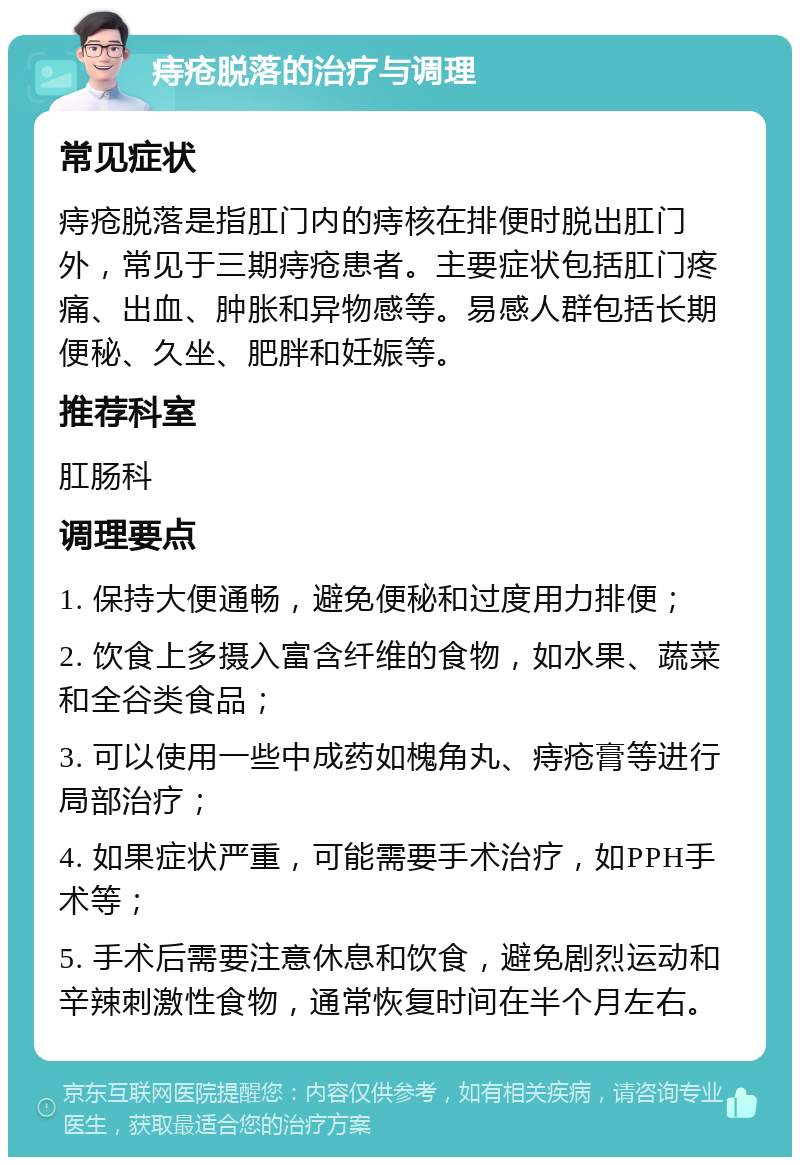 痔疮脱落的治疗与调理 常见症状 痔疮脱落是指肛门内的痔核在排便时脱出肛门外，常见于三期痔疮患者。主要症状包括肛门疼痛、出血、肿胀和异物感等。易感人群包括长期便秘、久坐、肥胖和妊娠等。 推荐科室 肛肠科 调理要点 1. 保持大便通畅，避免便秘和过度用力排便； 2. 饮食上多摄入富含纤维的食物，如水果、蔬菜和全谷类食品； 3. 可以使用一些中成药如槐角丸、痔疮膏等进行局部治疗； 4. 如果症状严重，可能需要手术治疗，如PPH手术等； 5. 手术后需要注意休息和饮食，避免剧烈运动和辛辣刺激性食物，通常恢复时间在半个月左右。