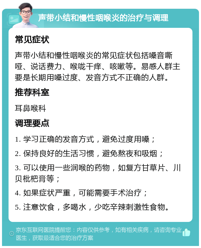 声带小结和慢性咽喉炎的治疗与调理 常见症状 声带小结和慢性咽喉炎的常见症状包括嗓音嘶哑、说话费力、喉咙干痒、咳嗽等。易感人群主要是长期用嗓过度、发音方式不正确的人群。 推荐科室 耳鼻喉科 调理要点 1. 学习正确的发音方式，避免过度用嗓； 2. 保持良好的生活习惯，避免熬夜和吸烟； 3. 可以使用一些润喉的药物，如复方甘草片、川贝枇杷膏等； 4. 如果症状严重，可能需要手术治疗； 5. 注意饮食，多喝水，少吃辛辣刺激性食物。