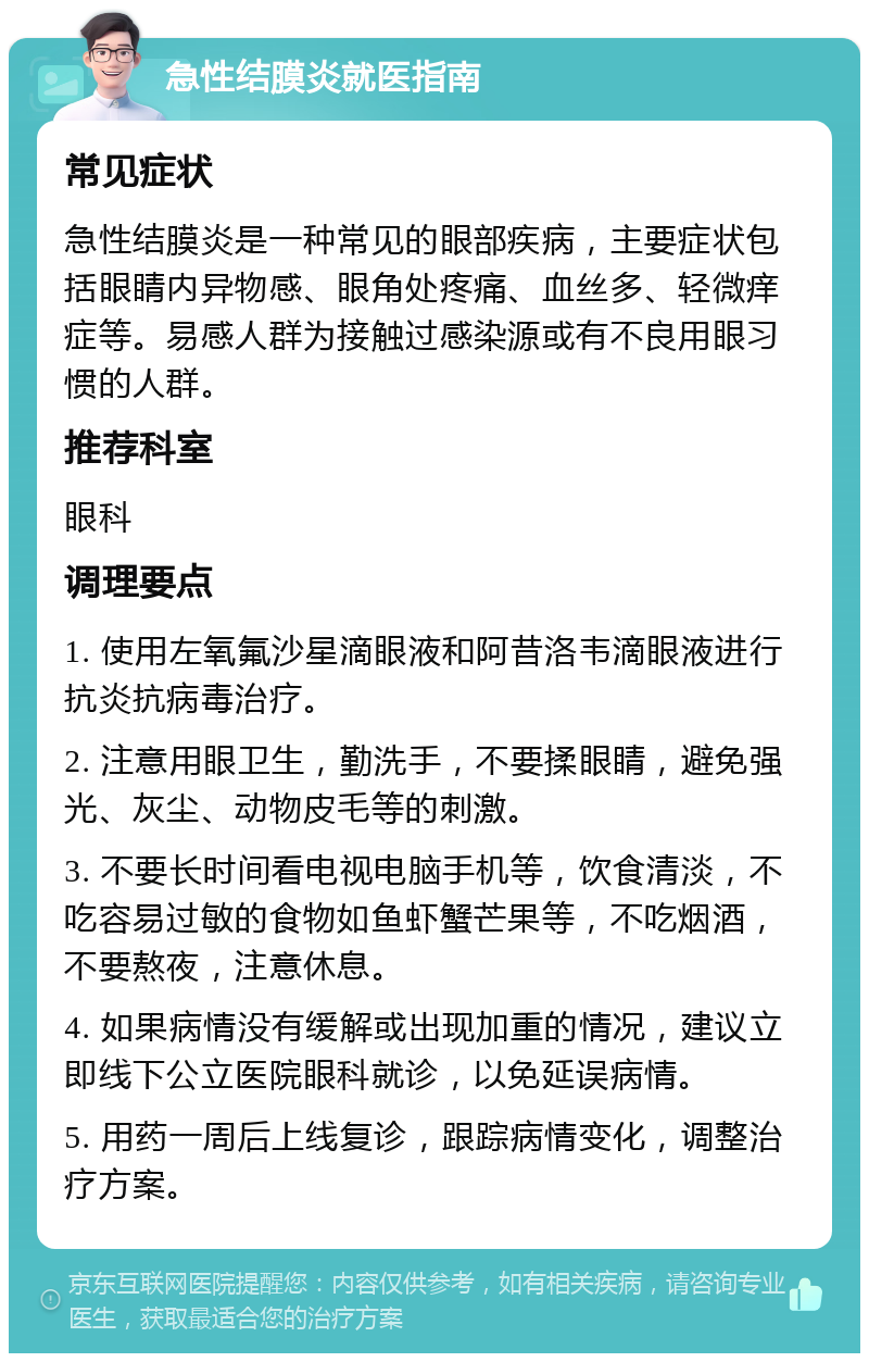 急性结膜炎就医指南 常见症状 急性结膜炎是一种常见的眼部疾病，主要症状包括眼睛内异物感、眼角处疼痛、血丝多、轻微痒症等。易感人群为接触过感染源或有不良用眼习惯的人群。 推荐科室 眼科 调理要点 1. 使用左氧氟沙星滴眼液和阿昔洛韦滴眼液进行抗炎抗病毒治疗。 2. 注意用眼卫生，勤洗手，不要揉眼睛，避免强光、灰尘、动物皮毛等的刺激。 3. 不要长时间看电视电脑手机等，饮食清淡，不吃容易过敏的食物如鱼虾蟹芒果等，不吃烟酒，不要熬夜，注意休息。 4. 如果病情没有缓解或出现加重的情况，建议立即线下公立医院眼科就诊，以免延误病情。 5. 用药一周后上线复诊，跟踪病情变化，调整治疗方案。