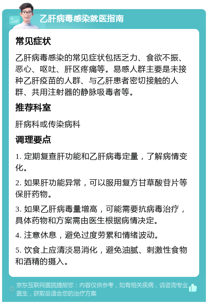 乙肝病毒感染就医指南 常见症状 乙肝病毒感染的常见症状包括乏力、食欲不振、恶心、呕吐、肝区疼痛等。易感人群主要是未接种乙肝疫苗的人群、与乙肝患者密切接触的人群、共用注射器的静脉吸毒者等。 推荐科室 肝病科或传染病科 调理要点 1. 定期复查肝功能和乙肝病毒定量，了解病情变化。 2. 如果肝功能异常，可以服用复方甘草酸苷片等保肝药物。 3. 如果乙肝病毒量增高，可能需要抗病毒治疗，具体药物和方案需由医生根据病情决定。 4. 注意休息，避免过度劳累和情绪波动。 5. 饮食上应清淡易消化，避免油腻、刺激性食物和酒精的摄入。