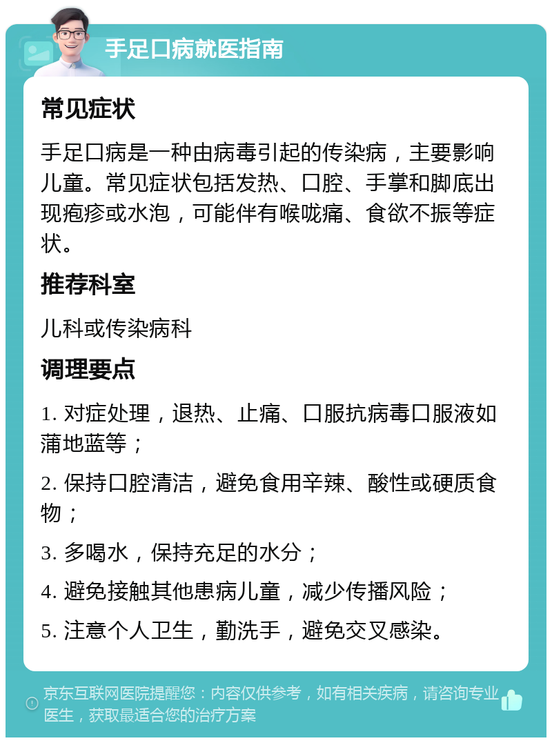 手足口病就医指南 常见症状 手足口病是一种由病毒引起的传染病，主要影响儿童。常见症状包括发热、口腔、手掌和脚底出现疱疹或水泡，可能伴有喉咙痛、食欲不振等症状。 推荐科室 儿科或传染病科 调理要点 1. 对症处理，退热、止痛、口服抗病毒口服液如蒲地蓝等； 2. 保持口腔清洁，避免食用辛辣、酸性或硬质食物； 3. 多喝水，保持充足的水分； 4. 避免接触其他患病儿童，减少传播风险； 5. 注意个人卫生，勤洗手，避免交叉感染。