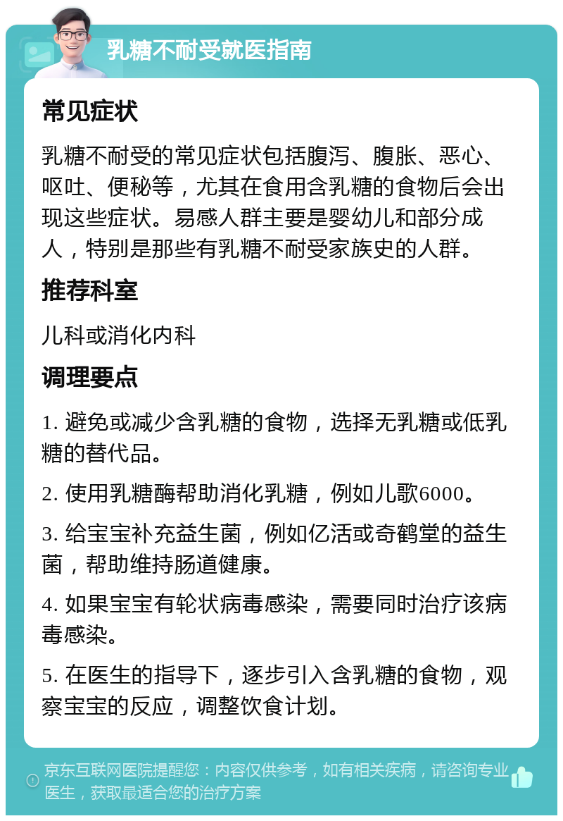 乳糖不耐受就医指南 常见症状 乳糖不耐受的常见症状包括腹泻、腹胀、恶心、呕吐、便秘等，尤其在食用含乳糖的食物后会出现这些症状。易感人群主要是婴幼儿和部分成人，特别是那些有乳糖不耐受家族史的人群。 推荐科室 儿科或消化内科 调理要点 1. 避免或减少含乳糖的食物，选择无乳糖或低乳糖的替代品。 2. 使用乳糖酶帮助消化乳糖，例如儿歌6000。 3. 给宝宝补充益生菌，例如亿活或奇鹤堂的益生菌，帮助维持肠道健康。 4. 如果宝宝有轮状病毒感染，需要同时治疗该病毒感染。 5. 在医生的指导下，逐步引入含乳糖的食物，观察宝宝的反应，调整饮食计划。