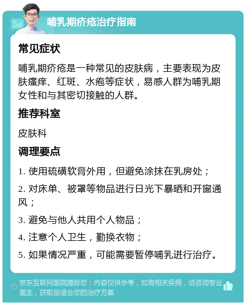 哺乳期疥疮治疗指南 常见症状 哺乳期疥疮是一种常见的皮肤病，主要表现为皮肤瘙痒、红斑、水疱等症状，易感人群为哺乳期女性和与其密切接触的人群。 推荐科室 皮肤科 调理要点 1. 使用硫磺软膏外用，但避免涂抹在乳房处； 2. 对床单、被罩等物品进行日光下暴晒和开窗通风； 3. 避免与他人共用个人物品； 4. 注意个人卫生，勤换衣物； 5. 如果情况严重，可能需要暂停哺乳进行治疗。