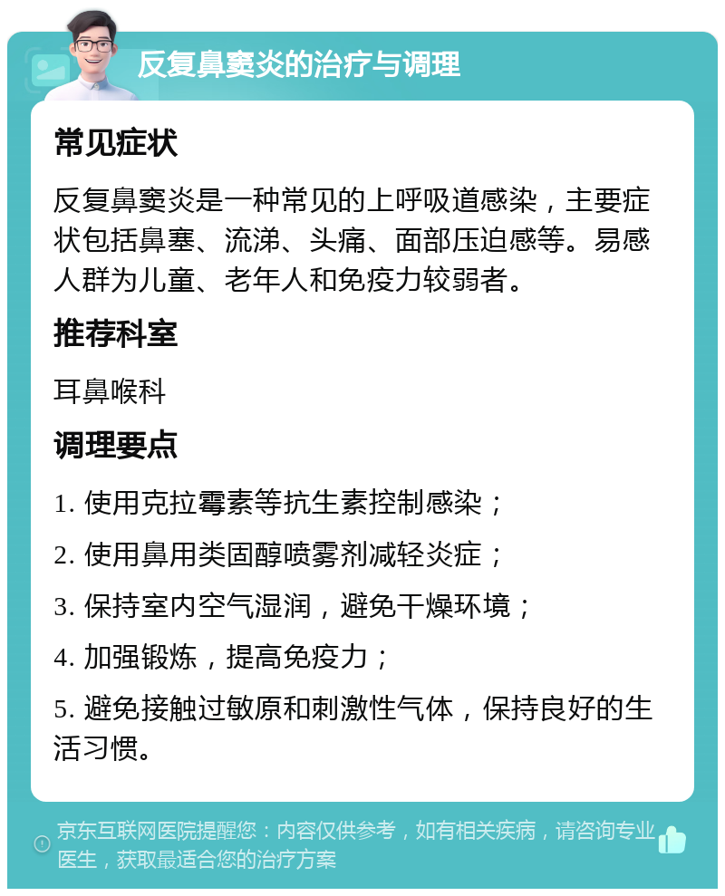 反复鼻窦炎的治疗与调理 常见症状 反复鼻窦炎是一种常见的上呼吸道感染，主要症状包括鼻塞、流涕、头痛、面部压迫感等。易感人群为儿童、老年人和免疫力较弱者。 推荐科室 耳鼻喉科 调理要点 1. 使用克拉霉素等抗生素控制感染； 2. 使用鼻用类固醇喷雾剂减轻炎症； 3. 保持室内空气湿润，避免干燥环境； 4. 加强锻炼，提高免疫力； 5. 避免接触过敏原和刺激性气体，保持良好的生活习惯。