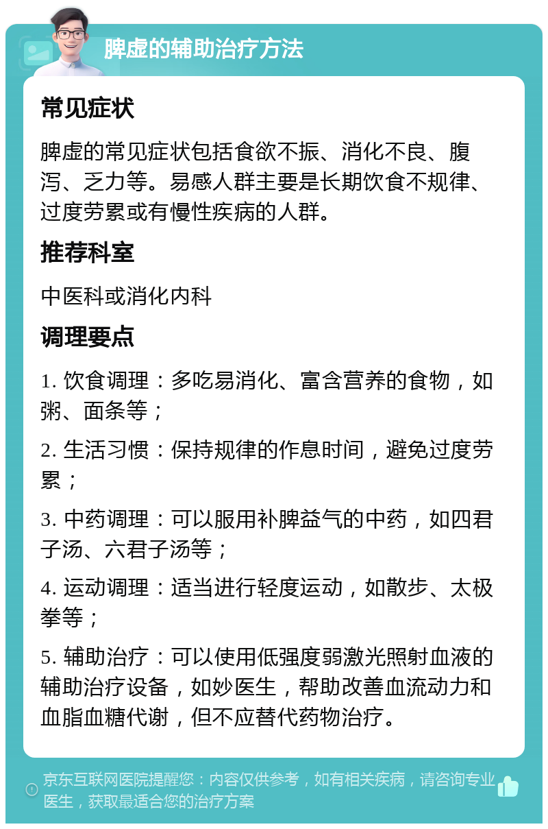 脾虚的辅助治疗方法 常见症状 脾虚的常见症状包括食欲不振、消化不良、腹泻、乏力等。易感人群主要是长期饮食不规律、过度劳累或有慢性疾病的人群。 推荐科室 中医科或消化内科 调理要点 1. 饮食调理：多吃易消化、富含营养的食物，如粥、面条等； 2. 生活习惯：保持规律的作息时间，避免过度劳累； 3. 中药调理：可以服用补脾益气的中药，如四君子汤、六君子汤等； 4. 运动调理：适当进行轻度运动，如散步、太极拳等； 5. 辅助治疗：可以使用低强度弱激光照射血液的辅助治疗设备，如妙医生，帮助改善血流动力和血脂血糖代谢，但不应替代药物治疗。