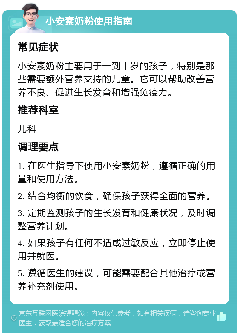 小安素奶粉使用指南 常见症状 小安素奶粉主要用于一到十岁的孩子，特别是那些需要额外营养支持的儿童。它可以帮助改善营养不良、促进生长发育和增强免疫力。 推荐科室 儿科 调理要点 1. 在医生指导下使用小安素奶粉，遵循正确的用量和使用方法。 2. 结合均衡的饮食，确保孩子获得全面的营养。 3. 定期监测孩子的生长发育和健康状况，及时调整营养计划。 4. 如果孩子有任何不适或过敏反应，立即停止使用并就医。 5. 遵循医生的建议，可能需要配合其他治疗或营养补充剂使用。