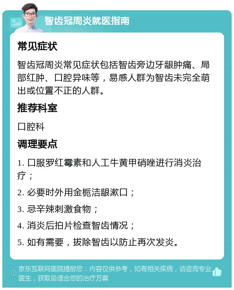 智齿冠周炎就医指南 常见症状 智齿冠周炎常见症状包括智齿旁边牙龈肿痛、局部红肿、口腔异味等，易感人群为智齿未完全萌出或位置不正的人群。 推荐科室 口腔科 调理要点 1. 口服罗红霉素和人工牛黄甲硝唑进行消炎治疗； 2. 必要时外用金栀洁龈漱口； 3. 忌辛辣刺激食物； 4. 消炎后拍片检查智齿情况； 5. 如有需要，拔除智齿以防止再次发炎。