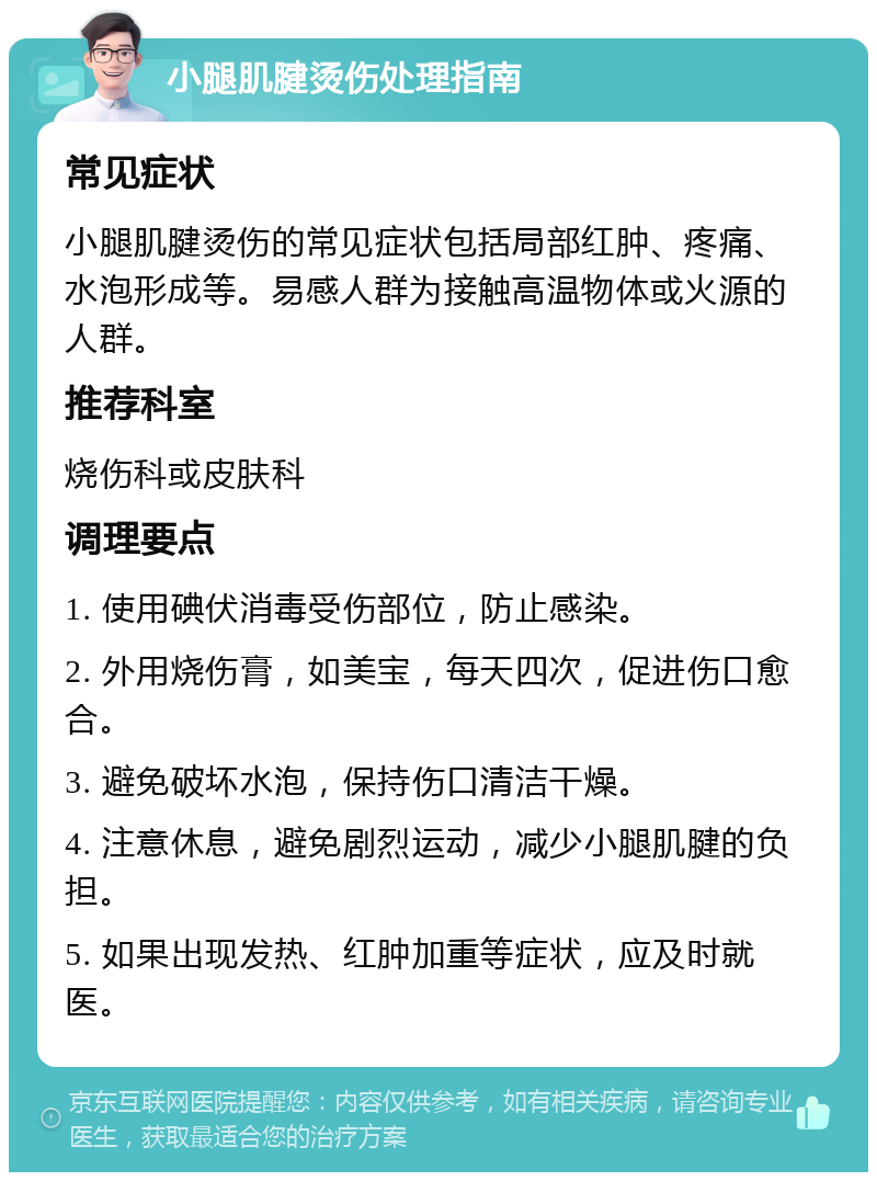 小腿肌腱烫伤处理指南 常见症状 小腿肌腱烫伤的常见症状包括局部红肿、疼痛、水泡形成等。易感人群为接触高温物体或火源的人群。 推荐科室 烧伤科或皮肤科 调理要点 1. 使用碘伏消毒受伤部位，防止感染。 2. 外用烧伤膏，如美宝，每天四次，促进伤口愈合。 3. 避免破坏水泡，保持伤口清洁干燥。 4. 注意休息，避免剧烈运动，减少小腿肌腱的负担。 5. 如果出现发热、红肿加重等症状，应及时就医。