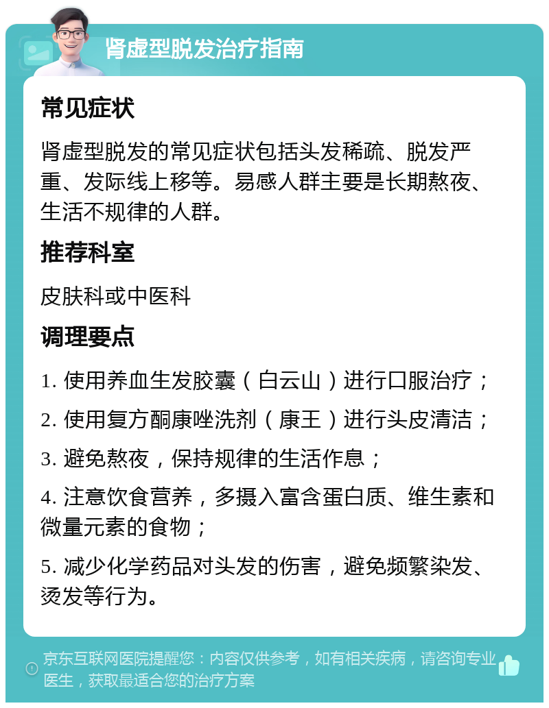 肾虚型脱发治疗指南 常见症状 肾虚型脱发的常见症状包括头发稀疏、脱发严重、发际线上移等。易感人群主要是长期熬夜、生活不规律的人群。 推荐科室 皮肤科或中医科 调理要点 1. 使用养血生发胶囊（白云山）进行口服治疗； 2. 使用复方酮康唑洗剂（康王）进行头皮清洁； 3. 避免熬夜，保持规律的生活作息； 4. 注意饮食营养，多摄入富含蛋白质、维生素和微量元素的食物； 5. 减少化学药品对头发的伤害，避免频繁染发、烫发等行为。