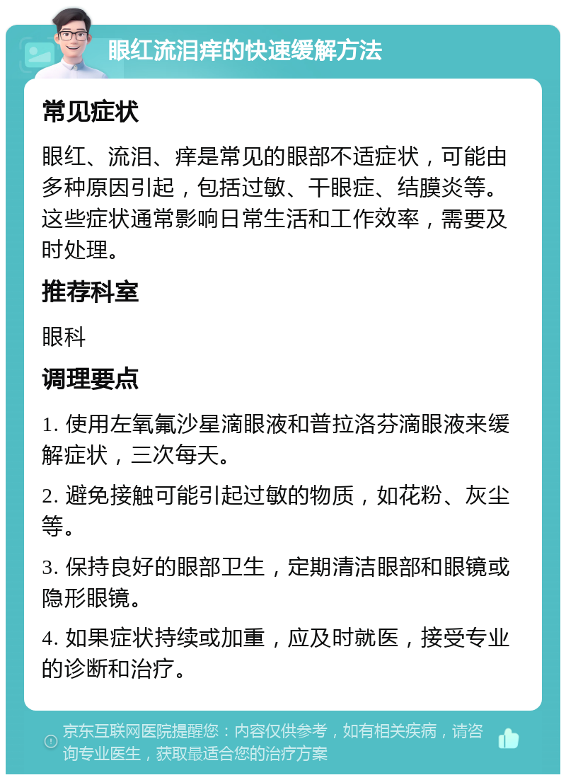 眼红流泪痒的快速缓解方法 常见症状 眼红、流泪、痒是常见的眼部不适症状，可能由多种原因引起，包括过敏、干眼症、结膜炎等。这些症状通常影响日常生活和工作效率，需要及时处理。 推荐科室 眼科 调理要点 1. 使用左氧氟沙星滴眼液和普拉洛芬滴眼液来缓解症状，三次每天。 2. 避免接触可能引起过敏的物质，如花粉、灰尘等。 3. 保持良好的眼部卫生，定期清洁眼部和眼镜或隐形眼镜。 4. 如果症状持续或加重，应及时就医，接受专业的诊断和治疗。