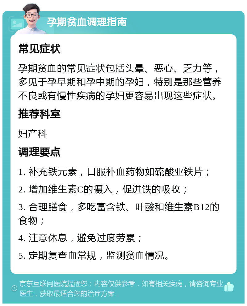 孕期贫血调理指南 常见症状 孕期贫血的常见症状包括头晕、恶心、乏力等，多见于孕早期和孕中期的孕妇，特别是那些营养不良或有慢性疾病的孕妇更容易出现这些症状。 推荐科室 妇产科 调理要点 1. 补充铁元素，口服补血药物如硫酸亚铁片； 2. 增加维生素C的摄入，促进铁的吸收； 3. 合理膳食，多吃富含铁、叶酸和维生素B12的食物； 4. 注意休息，避免过度劳累； 5. 定期复查血常规，监测贫血情况。