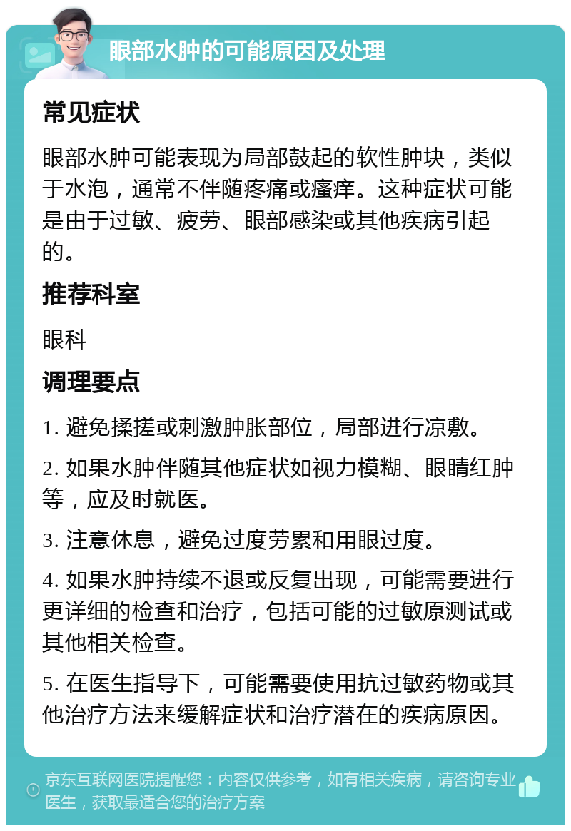 眼部水肿的可能原因及处理 常见症状 眼部水肿可能表现为局部鼓起的软性肿块，类似于水泡，通常不伴随疼痛或瘙痒。这种症状可能是由于过敏、疲劳、眼部感染或其他疾病引起的。 推荐科室 眼科 调理要点 1. 避免揉搓或刺激肿胀部位，局部进行凉敷。 2. 如果水肿伴随其他症状如视力模糊、眼睛红肿等，应及时就医。 3. 注意休息，避免过度劳累和用眼过度。 4. 如果水肿持续不退或反复出现，可能需要进行更详细的检查和治疗，包括可能的过敏原测试或其他相关检查。 5. 在医生指导下，可能需要使用抗过敏药物或其他治疗方法来缓解症状和治疗潜在的疾病原因。