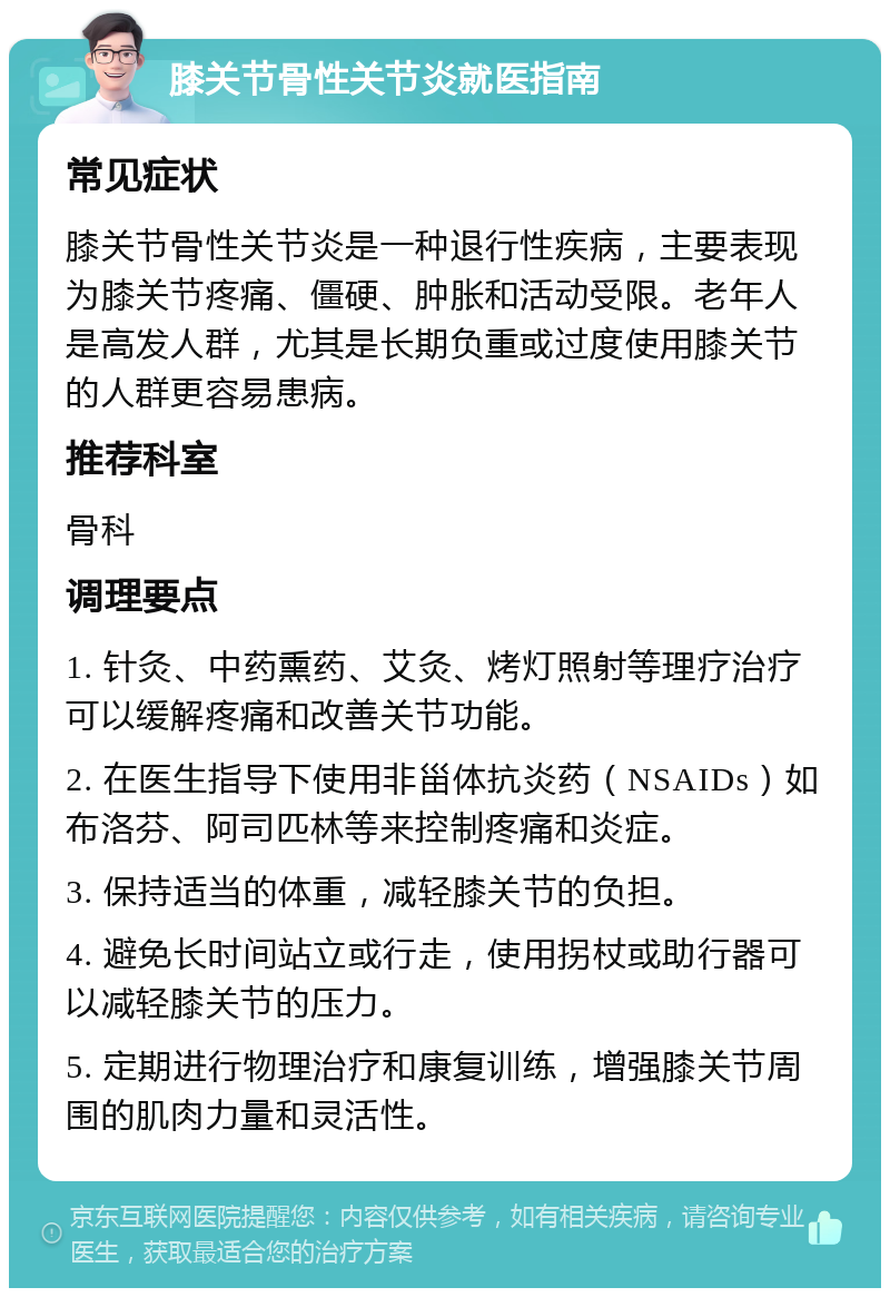 膝关节骨性关节炎就医指南 常见症状 膝关节骨性关节炎是一种退行性疾病，主要表现为膝关节疼痛、僵硬、肿胀和活动受限。老年人是高发人群，尤其是长期负重或过度使用膝关节的人群更容易患病。 推荐科室 骨科 调理要点 1. 针灸、中药熏药、艾灸、烤灯照射等理疗治疗可以缓解疼痛和改善关节功能。 2. 在医生指导下使用非甾体抗炎药（NSAIDs）如布洛芬、阿司匹林等来控制疼痛和炎症。 3. 保持适当的体重，减轻膝关节的负担。 4. 避免长时间站立或行走，使用拐杖或助行器可以减轻膝关节的压力。 5. 定期进行物理治疗和康复训练，增强膝关节周围的肌肉力量和灵活性。