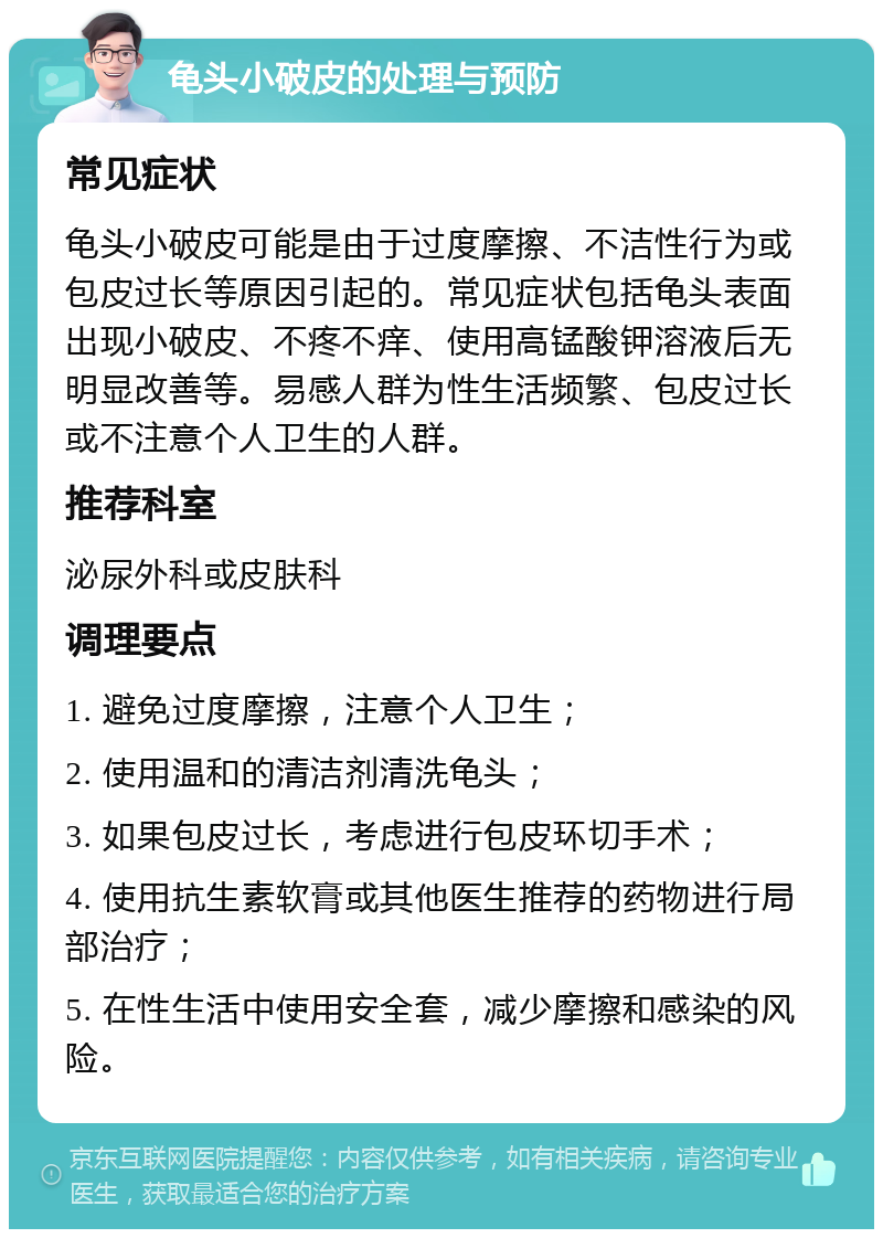 龟头小破皮的处理与预防 常见症状 龟头小破皮可能是由于过度摩擦、不洁性行为或包皮过长等原因引起的。常见症状包括龟头表面出现小破皮、不疼不痒、使用高锰酸钾溶液后无明显改善等。易感人群为性生活频繁、包皮过长或不注意个人卫生的人群。 推荐科室 泌尿外科或皮肤科 调理要点 1. 避免过度摩擦，注意个人卫生； 2. 使用温和的清洁剂清洗龟头； 3. 如果包皮过长，考虑进行包皮环切手术； 4. 使用抗生素软膏或其他医生推荐的药物进行局部治疗； 5. 在性生活中使用安全套，减少摩擦和感染的风险。