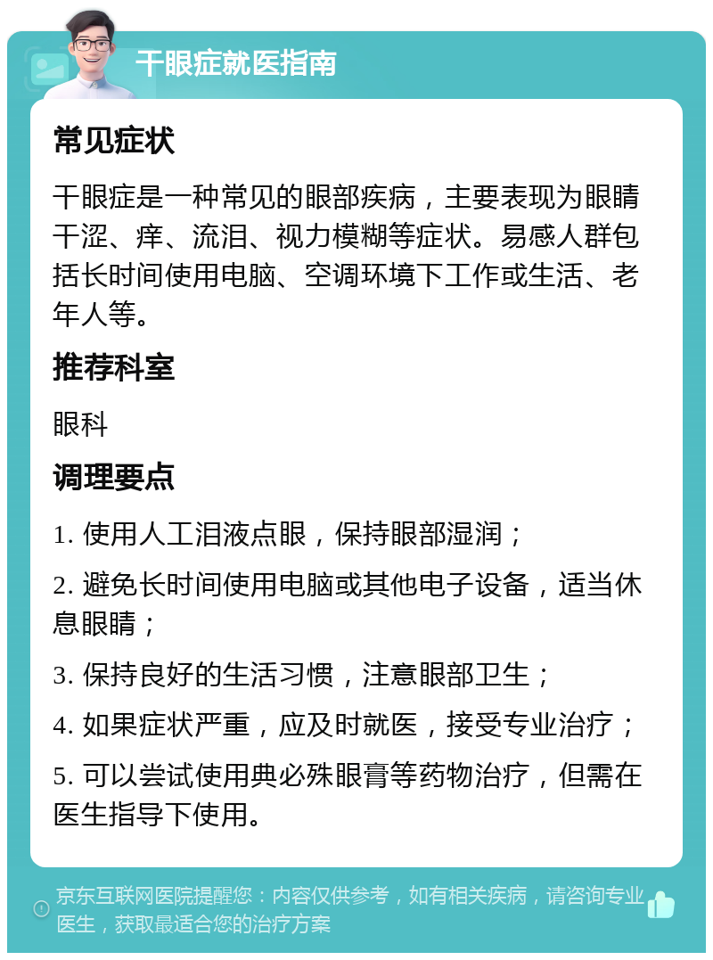 干眼症就医指南 常见症状 干眼症是一种常见的眼部疾病，主要表现为眼睛干涩、痒、流泪、视力模糊等症状。易感人群包括长时间使用电脑、空调环境下工作或生活、老年人等。 推荐科室 眼科 调理要点 1. 使用人工泪液点眼，保持眼部湿润； 2. 避免长时间使用电脑或其他电子设备，适当休息眼睛； 3. 保持良好的生活习惯，注意眼部卫生； 4. 如果症状严重，应及时就医，接受专业治疗； 5. 可以尝试使用典必殊眼膏等药物治疗，但需在医生指导下使用。