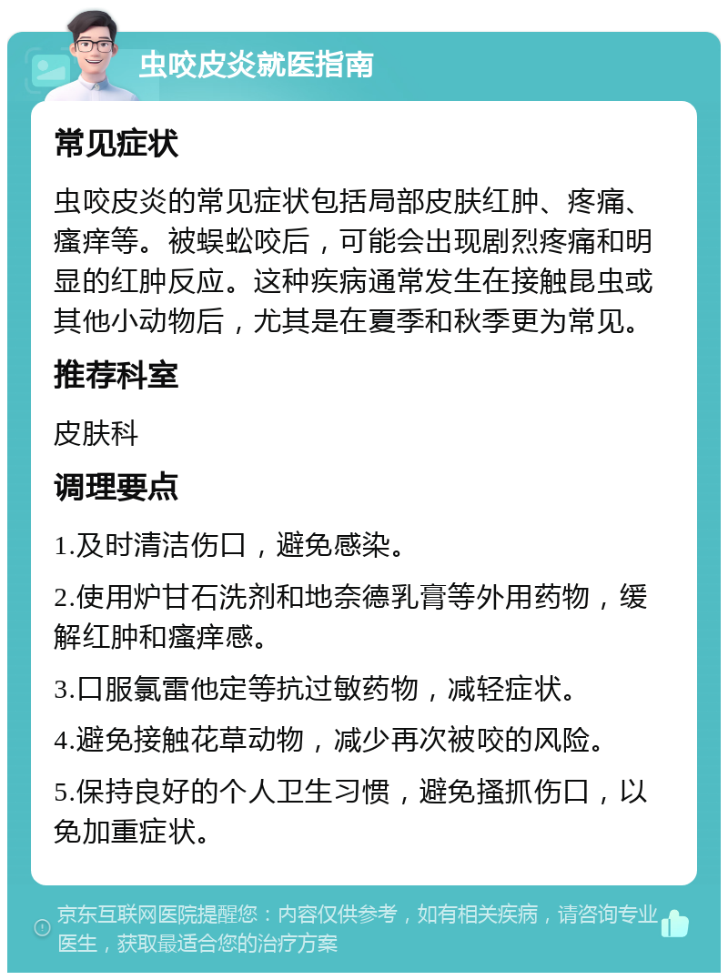 虫咬皮炎就医指南 常见症状 虫咬皮炎的常见症状包括局部皮肤红肿、疼痛、瘙痒等。被蜈蚣咬后，可能会出现剧烈疼痛和明显的红肿反应。这种疾病通常发生在接触昆虫或其他小动物后，尤其是在夏季和秋季更为常见。 推荐科室 皮肤科 调理要点 1.及时清洁伤口，避免感染。 2.使用炉甘石洗剂和地奈德乳膏等外用药物，缓解红肿和瘙痒感。 3.口服氯雷他定等抗过敏药物，减轻症状。 4.避免接触花草动物，减少再次被咬的风险。 5.保持良好的个人卫生习惯，避免搔抓伤口，以免加重症状。