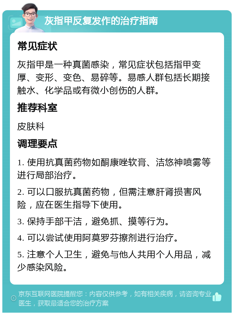 灰指甲反复发作的治疗指南 常见症状 灰指甲是一种真菌感染，常见症状包括指甲变厚、变形、变色、易碎等。易感人群包括长期接触水、化学品或有微小创伤的人群。 推荐科室 皮肤科 调理要点 1. 使用抗真菌药物如酮康唑软膏、洁悠神喷雾等进行局部治疗。 2. 可以口服抗真菌药物，但需注意肝肾损害风险，应在医生指导下使用。 3. 保持手部干洁，避免抓、摸等行为。 4. 可以尝试使用阿莫罗芬擦剂进行治疗。 5. 注意个人卫生，避免与他人共用个人用品，减少感染风险。