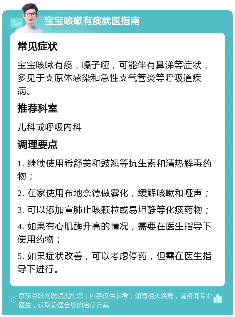 宝宝咳嗽有痰就医指南 常见症状 宝宝咳嗽有痰，嗓子哑，可能伴有鼻涕等症状，多见于支原体感染和急性支气管炎等呼吸道疾病。 推荐科室 儿科或呼吸内科 调理要点 1. 继续使用希舒美和豉翘等抗生素和清热解毒药物； 2. 在家使用布地奈德做雾化，缓解咳嗽和哑声； 3. 可以添加宣肺止咳颗粒或易坦静等化痰药物； 4. 如果有心肌酶升高的情况，需要在医生指导下使用药物； 5. 如果症状改善，可以考虑停药，但需在医生指导下进行。