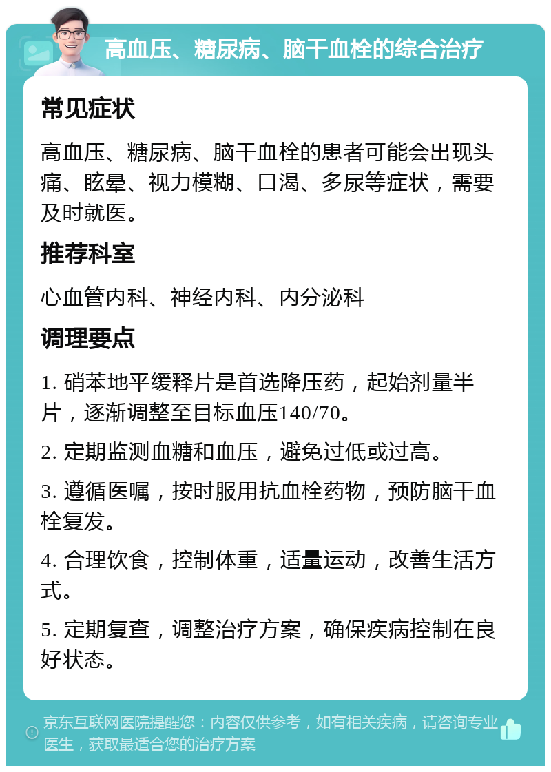 高血压、糖尿病、脑干血栓的综合治疗 常见症状 高血压、糖尿病、脑干血栓的患者可能会出现头痛、眩晕、视力模糊、口渴、多尿等症状，需要及时就医。 推荐科室 心血管内科、神经内科、内分泌科 调理要点 1. 硝苯地平缓释片是首选降压药，起始剂量半片，逐渐调整至目标血压140/70。 2. 定期监测血糖和血压，避免过低或过高。 3. 遵循医嘱，按时服用抗血栓药物，预防脑干血栓复发。 4. 合理饮食，控制体重，适量运动，改善生活方式。 5. 定期复查，调整治疗方案，确保疾病控制在良好状态。