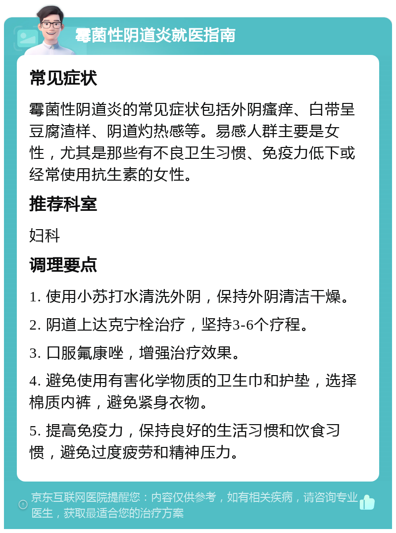 霉菌性阴道炎就医指南 常见症状 霉菌性阴道炎的常见症状包括外阴瘙痒、白带呈豆腐渣样、阴道灼热感等。易感人群主要是女性，尤其是那些有不良卫生习惯、免疫力低下或经常使用抗生素的女性。 推荐科室 妇科 调理要点 1. 使用小苏打水清洗外阴，保持外阴清洁干燥。 2. 阴道上达克宁栓治疗，坚持3-6个疗程。 3. 口服氟康唑，增强治疗效果。 4. 避免使用有害化学物质的卫生巾和护垫，选择棉质内裤，避免紧身衣物。 5. 提高免疫力，保持良好的生活习惯和饮食习惯，避免过度疲劳和精神压力。