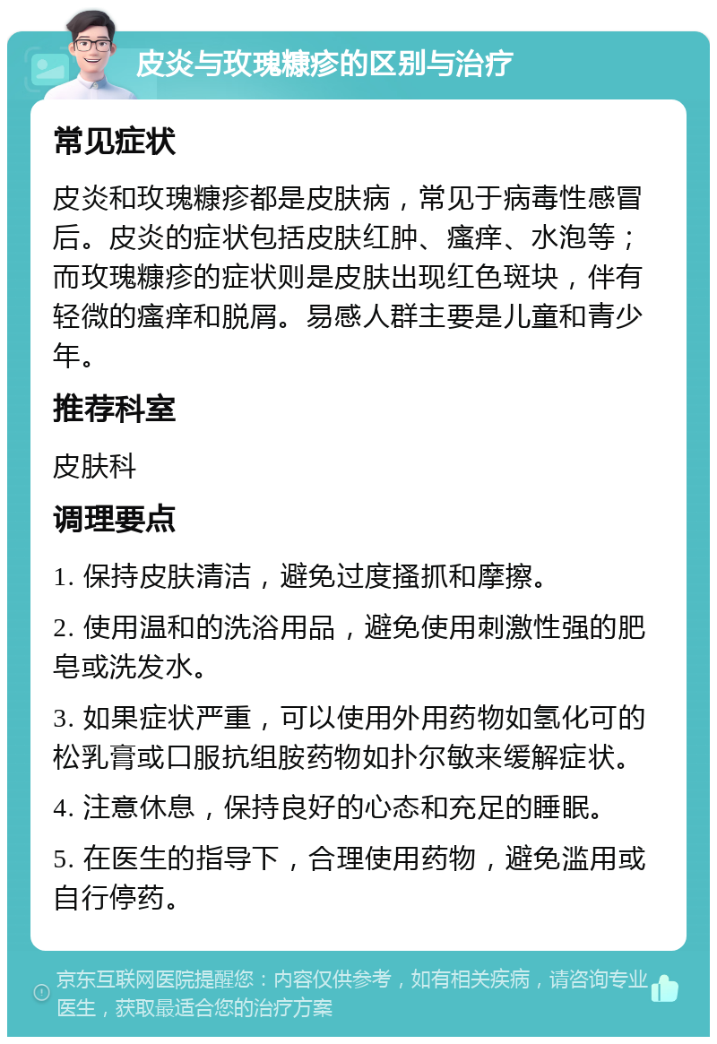 皮炎与玫瑰糠疹的区别与治疗 常见症状 皮炎和玫瑰糠疹都是皮肤病，常见于病毒性感冒后。皮炎的症状包括皮肤红肿、瘙痒、水泡等；而玫瑰糠疹的症状则是皮肤出现红色斑块，伴有轻微的瘙痒和脱屑。易感人群主要是儿童和青少年。 推荐科室 皮肤科 调理要点 1. 保持皮肤清洁，避免过度搔抓和摩擦。 2. 使用温和的洗浴用品，避免使用刺激性强的肥皂或洗发水。 3. 如果症状严重，可以使用外用药物如氢化可的松乳膏或口服抗组胺药物如扑尔敏来缓解症状。 4. 注意休息，保持良好的心态和充足的睡眠。 5. 在医生的指导下，合理使用药物，避免滥用或自行停药。