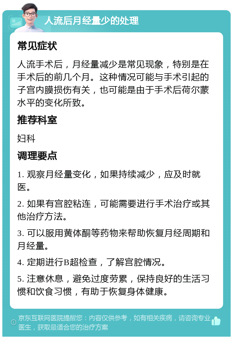 人流后月经量少的处理 常见症状 人流手术后，月经量减少是常见现象，特别是在手术后的前几个月。这种情况可能与手术引起的子宫内膜损伤有关，也可能是由于手术后荷尔蒙水平的变化所致。 推荐科室 妇科 调理要点 1. 观察月经量变化，如果持续减少，应及时就医。 2. 如果有宫腔粘连，可能需要进行手术治疗或其他治疗方法。 3. 可以服用黄体酮等药物来帮助恢复月经周期和月经量。 4. 定期进行B超检查，了解宫腔情况。 5. 注意休息，避免过度劳累，保持良好的生活习惯和饮食习惯，有助于恢复身体健康。