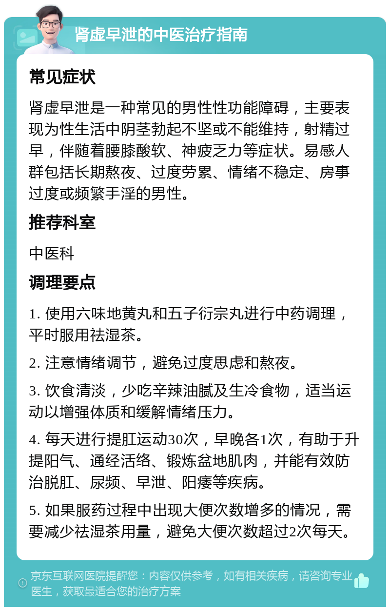 肾虚早泄的中医治疗指南 常见症状 肾虚早泄是一种常见的男性性功能障碍，主要表现为性生活中阴茎勃起不坚或不能维持，射精过早，伴随着腰膝酸软、神疲乏力等症状。易感人群包括长期熬夜、过度劳累、情绪不稳定、房事过度或频繁手淫的男性。 推荐科室 中医科 调理要点 1. 使用六味地黄丸和五子衍宗丸进行中药调理，平时服用祛湿茶。 2. 注意情绪调节，避免过度思虑和熬夜。 3. 饮食清淡，少吃辛辣油腻及生冷食物，适当运动以增强体质和缓解情绪压力。 4. 每天进行提肛运动30次，早晚各1次，有助于升提阳气、通经活络、锻炼盆地肌肉，并能有效防治脱肛、尿频、早泄、阳痿等疾病。 5. 如果服药过程中出现大便次数增多的情况，需要减少祛湿茶用量，避免大便次数超过2次每天。