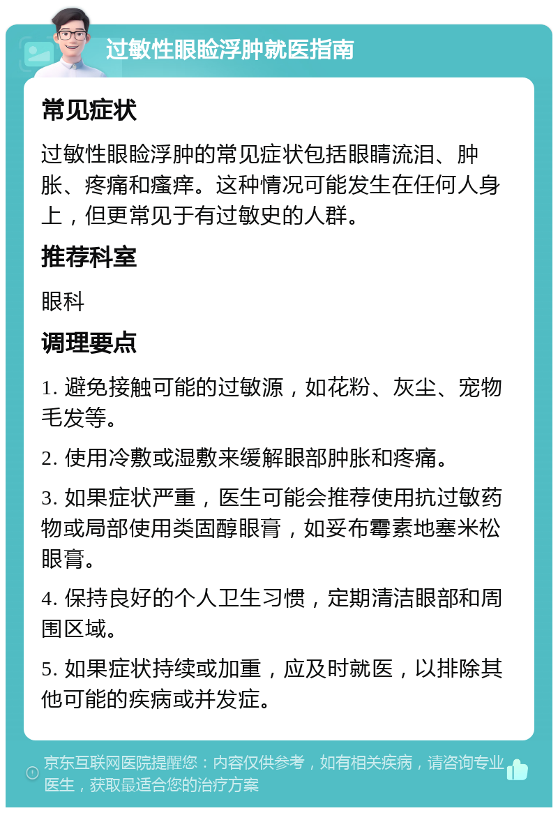 过敏性眼睑浮肿就医指南 常见症状 过敏性眼睑浮肿的常见症状包括眼睛流泪、肿胀、疼痛和瘙痒。这种情况可能发生在任何人身上，但更常见于有过敏史的人群。 推荐科室 眼科 调理要点 1. 避免接触可能的过敏源，如花粉、灰尘、宠物毛发等。 2. 使用冷敷或湿敷来缓解眼部肿胀和疼痛。 3. 如果症状严重，医生可能会推荐使用抗过敏药物或局部使用类固醇眼膏，如妥布霉素地塞米松眼膏。 4. 保持良好的个人卫生习惯，定期清洁眼部和周围区域。 5. 如果症状持续或加重，应及时就医，以排除其他可能的疾病或并发症。