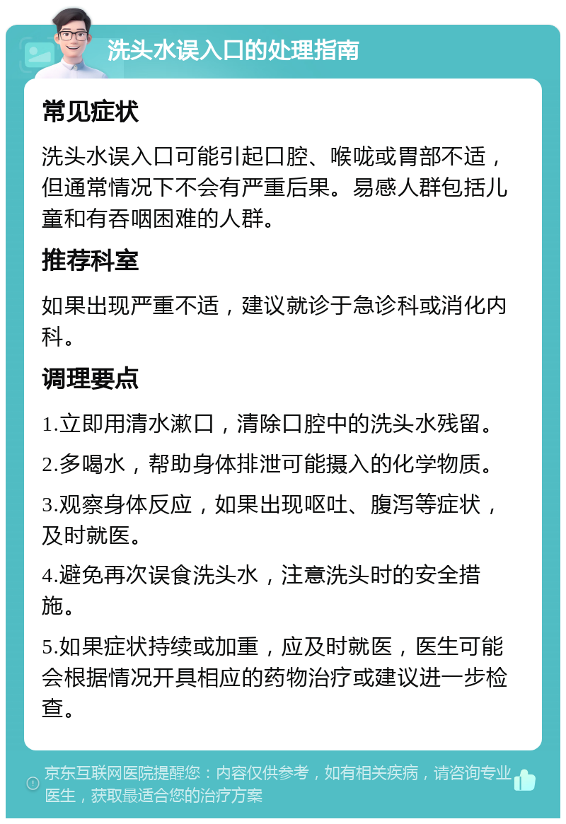 洗头水误入口的处理指南 常见症状 洗头水误入口可能引起口腔、喉咙或胃部不适，但通常情况下不会有严重后果。易感人群包括儿童和有吞咽困难的人群。 推荐科室 如果出现严重不适，建议就诊于急诊科或消化内科。 调理要点 1.立即用清水漱口，清除口腔中的洗头水残留。 2.多喝水，帮助身体排泄可能摄入的化学物质。 3.观察身体反应，如果出现呕吐、腹泻等症状，及时就医。 4.避免再次误食洗头水，注意洗头时的安全措施。 5.如果症状持续或加重，应及时就医，医生可能会根据情况开具相应的药物治疗或建议进一步检查。