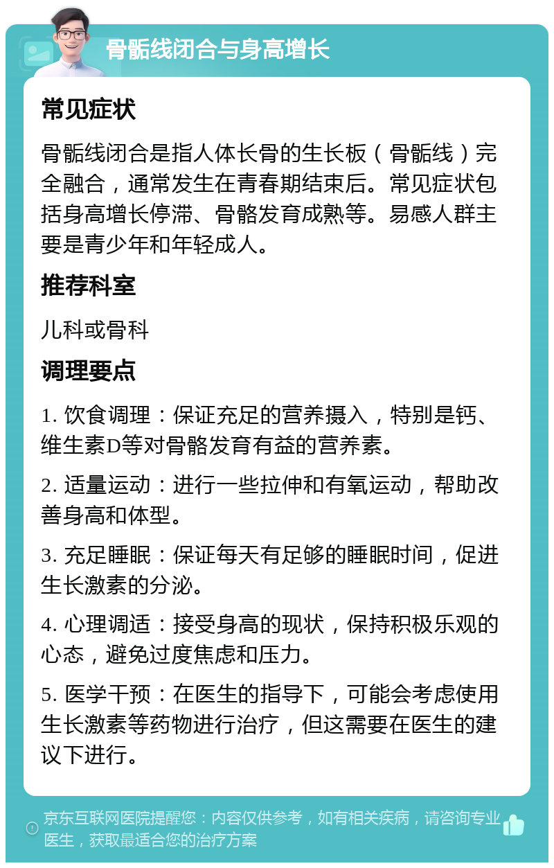 骨骺线闭合与身高增长 常见症状 骨骺线闭合是指人体长骨的生长板（骨骺线）完全融合，通常发生在青春期结束后。常见症状包括身高增长停滞、骨骼发育成熟等。易感人群主要是青少年和年轻成人。 推荐科室 儿科或骨科 调理要点 1. 饮食调理：保证充足的营养摄入，特别是钙、维生素D等对骨骼发育有益的营养素。 2. 适量运动：进行一些拉伸和有氧运动，帮助改善身高和体型。 3. 充足睡眠：保证每天有足够的睡眠时间，促进生长激素的分泌。 4. 心理调适：接受身高的现状，保持积极乐观的心态，避免过度焦虑和压力。 5. 医学干预：在医生的指导下，可能会考虑使用生长激素等药物进行治疗，但这需要在医生的建议下进行。