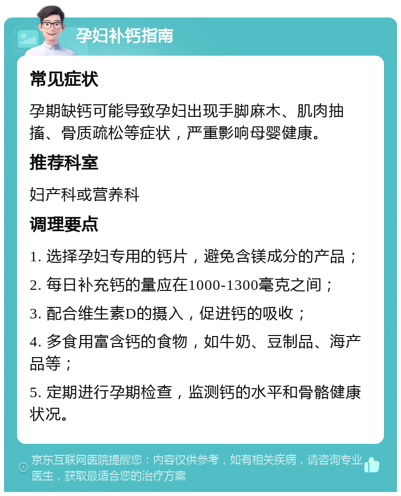 孕妇补钙指南 常见症状 孕期缺钙可能导致孕妇出现手脚麻木、肌肉抽搐、骨质疏松等症状，严重影响母婴健康。 推荐科室 妇产科或营养科 调理要点 1. 选择孕妇专用的钙片，避免含镁成分的产品； 2. 每日补充钙的量应在1000-1300毫克之间； 3. 配合维生素D的摄入，促进钙的吸收； 4. 多食用富含钙的食物，如牛奶、豆制品、海产品等； 5. 定期进行孕期检查，监测钙的水平和骨骼健康状况。