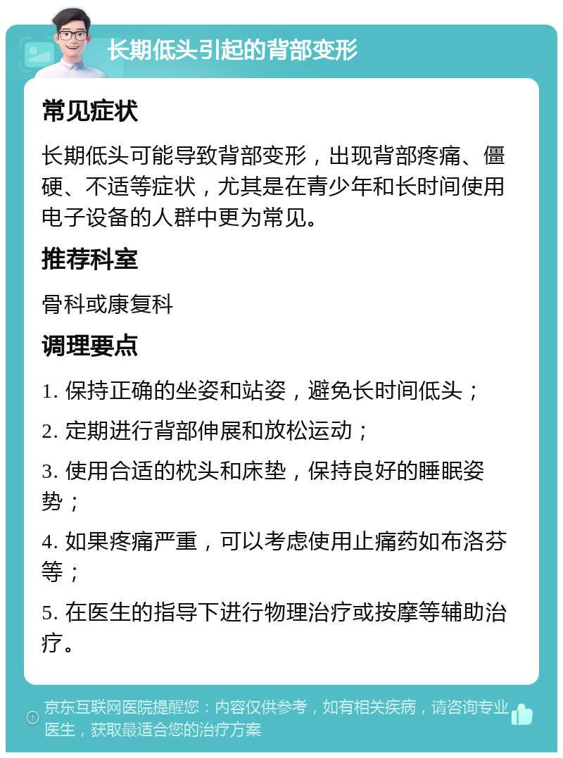 长期低头引起的背部变形 常见症状 长期低头可能导致背部变形，出现背部疼痛、僵硬、不适等症状，尤其是在青少年和长时间使用电子设备的人群中更为常见。 推荐科室 骨科或康复科 调理要点 1. 保持正确的坐姿和站姿，避免长时间低头； 2. 定期进行背部伸展和放松运动； 3. 使用合适的枕头和床垫，保持良好的睡眠姿势； 4. 如果疼痛严重，可以考虑使用止痛药如布洛芬等； 5. 在医生的指导下进行物理治疗或按摩等辅助治疗。