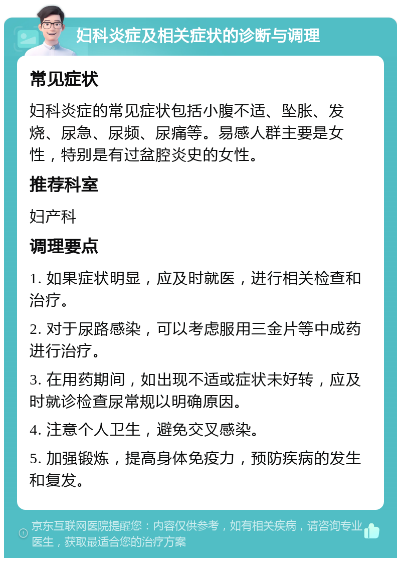 妇科炎症及相关症状的诊断与调理 常见症状 妇科炎症的常见症状包括小腹不适、坠胀、发烧、尿急、尿频、尿痛等。易感人群主要是女性，特别是有过盆腔炎史的女性。 推荐科室 妇产科 调理要点 1. 如果症状明显，应及时就医，进行相关检查和治疗。 2. 对于尿路感染，可以考虑服用三金片等中成药进行治疗。 3. 在用药期间，如出现不适或症状未好转，应及时就诊检查尿常规以明确原因。 4. 注意个人卫生，避免交叉感染。 5. 加强锻炼，提高身体免疫力，预防疾病的发生和复发。